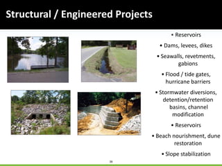 38
Structural / Engineered Projects
• Reservoirs
• Dams, levees, dikes
• Seawalls, revetments,
gabions
• Flood / tide gates,
hurricane barriers
• Stormwater diversions,
detention/retention
basins, channel
modification
• Reservoirs
• Beach nourishment, dune
restoration
• Slope stabilization
 