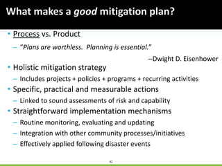 42
What makes a good mitigation plan?
• Process vs. Product
– “Plans are worthless. Planning is essential.”
–Dwight D. Eisenhower
• Holistic mitigation strategy
– Includes projects + policies + programs + recurring activities
• Specific, practical and measurable actions
– Linked to sound assessments of risk and capability
• Straightforward implementation mechanisms
– Routine monitoring, evaluating and updating
– Integration with other community processes/initiatives
– Effectively applied following disaster events
 