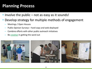 44
• Involve the public – not as easy as it sounds!
• Develop strategy for multiple methods of engagement
– Meetings / Open Houses
– Public Opinion Surveys – hard copy and web-deployed
– Combine efforts with other public outreach initiatives
– Be creative in getting the word out
Planning Process
 