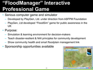 77
• Serious computer game and simulator
– Developed by PlayGen, Ltd. under direction from ASFPM Foundation
– PlayGen, Ltd developed “FloodSim” game for public awareness in the
UK
• Purpose:
– Simulation & learning environment for decision-makers
– Teach disaster-resilient & NAI principles for community development
– Show community health and smart floodplain management link
• Sponsorship opportunities available
“FloodManager” Interactive
Professional Game
 