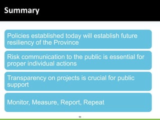 94
Policies established today will establish future
resiliency of the Province
Risk communication to the public is essential for
proper individual actions
Transparency on projects is crucial for public
support
Monitor, Measure, Report, Repeat
Summary
 