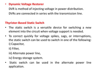 • Dynamic Voltage Restorer
DVR is method of injecting voltage in power distribution.
DVRs are connected in series with the transmission line.
Thyristor-Based Static Switch
• The static switch is a versatile device for switching a new
element into the circuit when voltage support is needed.
• To correct quickly for voltage spikes, sags, or interruptions,
the static switch can be used to switch in one of the following:
i) Capacitor,
ii) Filter,
iii) Alternate power line,
iv) Energy storage system.
• Static switch can be used in the alternate power line
application.
 