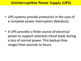 Uninterruptible Power Supply (UPS)
• UPS systems provide protection in the case of
a complete power interruption (blackout).
• A UPS provides a finite source of electrical
power to support selected critical loads during
a loss of normal power. This backup time
ranges from seconds to hours.
 
