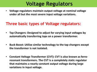 Voltage Regulators
• Voltage regulators maintain output voltage at nominal voltage
under all but the most severe input voltage variations.
Three basic types of Voltage regulators:
• Tap Changers: Designed to adjust for varying input voltages by
automatically transferring taps on a power transformer.
• Buck Boost: Utilize similar technology to the tap changers except
the transformer is not isolated.
• Constant Voltage Transformer (CVT): CVT is also known as ferro-
resonant transformers. The CVT is a completely static regulator
that maintains a nearly constant output voltage during large
variations in input voltage.
 
