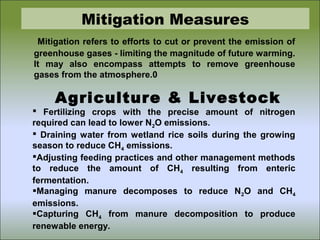 Mitigation Measures
Mitigation refers to efforts to cut or prevent the emission of
greenhouse gases - limiting the magnitude of future warming.
It may also encompass attempts to remove greenhouse
gases from the atmosphere.0
Agriculture & Livestock
 Fertilizing crops with the precise amount of nitrogen
required can lead to lower N2O emissions.
 Draining water from wetland rice soils during the growing
season to reduce CH4 emissions.
Adjusting feeding practices and other management methods
to reduce the amount of CH4 resulting from enteric
fermentation.
Managing manure decomposes to reduce N2O and CH4
emissions.
Capturing CH4 from manure decomposition to produce
renewable energy.
 