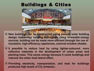 Buildings & Cities
 New buildings can be constructed using passive solar building
design, low energy building techniques, using renewable energy
sources, building can be made more efficient through the use of
insulation, high-efficiency appliances, external window shades.
 It possible to reduce heat by using lighter-coloured, more
reflective materials in the development of urban areas and
planting trees. This saves energy because it cools buildings and
reduces the urban heat island effect.
 Providing electricity, transportation, and heat for buildings
produces high levels of CO2 emission.
 