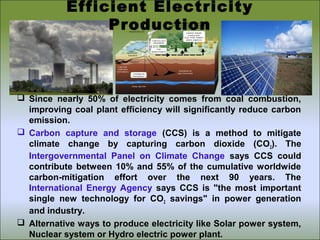  Since nearly 50% of electricity comes from coal combustion,
improving coal plant efficiency will significantly reduce carbon
emission.
 Carbon capture and storage (CCS) is a method to mitigate
climate change by capturing carbon dioxide (CO2). The
Intergovernmental Panel on Climate Change says CCS could
contribute between 10% and 55% of the cumulative worldwide
carbon-mitigation effort over the next 90 years. The
International Energy Agency says CCS is "the most important
single new technology for CO2 savings" in power generation
and industry.
 Alternative ways to produce electricity like Solar power system,
Nuclear system or Hydro electric power plant.
Efficient Electricity
Production
 