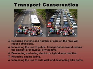 Transport Conservation
 Reducing the time and number of cars on the road will
reduce emissions.
 Increasing the use of public transportation would reduce
the amount of individual driving time.
 Developing and using electric or hybrid auto mobiles.
 Reducing engine-idling.
 Increasing the use of side walk and developing bike paths.
 