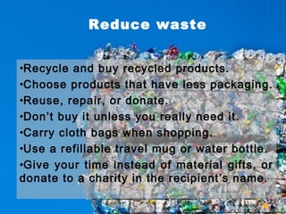 Reduce waste
•Recycle and buy recycled products.
•Choose products that have less packaging.
•Reuse, repair, or donate.
•Don’t buy it unless you really need it.
•Carry cloth bags when shopping.
•Use a refillable travel mug or water bottle.
•Give your time instead of material gifts, or
donate to a charity in the recipient’s name.
 