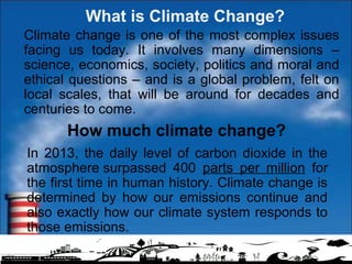 How much climate change?
In 2013, the daily level of carbon dioxide in the
atmosphere surpassed 400 parts per million for
the first time in human history. Climate change is
determined by how our emissions continue and
also exactly how our climate system responds to
those emissions.
What is Climate Change?
Climate change is one of the most complex issues
facing us today. It involves many dimensions –
science, economics, society, politics and moral and
ethical questions – and is a global problem, felt on
local scales, that will be around for decades and
centuries to come.
 