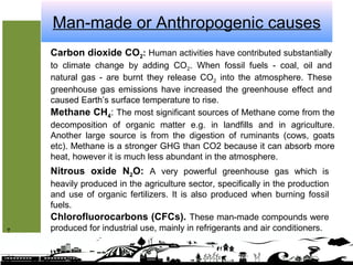 Man-made or Anthropogenic causes
Greenhousegases
Carbon dioxide CO2: Human activities have contributed substantially
to climate change by adding CO2. When fossil fuels - coal, oil and
natural gas - are burnt they release CO2 into the atmosphere. These
greenhouse gas emissions have increased the greenhouse effect and
caused Earth’s surface temperature to rise.
Methane CH4: The most significant sources of Methane come from the
decomposition of organic matter e.g. in landfills and in agriculture.
Another large source is from the digestion of ruminants (cows, goats
etc). Methane is a stronger GHG than CO2 because it can absorb more
heat, however it is much less abundant in the atmosphere.
Nitrous oxide N2O: A very powerful greenhouse gas which is
heavily produced in the agriculture sector, specifically in the production
and use of organic fertilizers. It is also produced when burning fossil
fuels.
Chlorofluorocarbons (CFCs). These man-made compounds were
produced for industrial use, mainly in refrigerants and air conditioners.
 