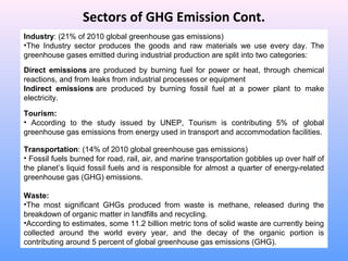 Sectors of GHG Emission Cont.
Industry: (21% of 2010 global greenhouse gas emissions)
•The Industry sector produces the goods and raw materials we use every day. The
greenhouse gases emitted during industrial production are split into two categories:  
Direct  emissions are produced by burning fuel for power or heat, through chemical
reactions, and from leaks from industrial processes or equipment
Indirect  emissions are produced by burning fossil fuel at a power plant to make
electricity.
Tourism:
• According to the study issued by UNEP, Tourism is contributing 5% of global
greenhouse gas emissions from energy used in transport and accommodation facilities.
Transportation: (14% of 2010 global greenhouse gas emissions)
• Fossil fuels burned for road, rail, air, and marine transportation gobbles up over half of
the planet’s liquid fossil fuels and is responsible for almost a quarter of energy-related
greenhouse gas (GHG) emissions.
Waste: 
•The most significant GHGs produced from waste is methane, released during the
breakdown of organic matter in landfills and recycling.
•According to estimates, some 11.2 billion metric tons of solid waste are currently being
collected around the world every year, and the decay of the organic portion is
contributing around 5 percent of global greenhouse gas emissions (GHG).
 