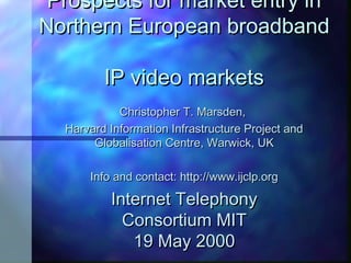 Prospects for market entry inProspects for market entry in
Northern European broadbandNorthern European broadband
IP video marketsIP video markets
Christopher T. Marsden,Christopher T. Marsden,
Harvard Information Infrastructure Project andHarvard Information Infrastructure Project and
Globalisation Centre, Warwick, UKGlobalisation Centre, Warwick, UK
Info and contact: http://www.ijclp.orgInfo and contact: http://www.ijclp.org
Internet TelephonyInternet Telephony
Consortium MITConsortium MIT
19 May 200019 May 2000
 