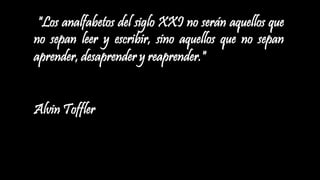 "Los analfabetos del siglo XXI no serán aquellos que
no sepan leer y escribir, sino aquellos que no sepan
aprender, desaprender y reaprender."
Alvin Toffler