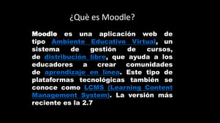 ¿Què es Moodle?
Moodle es una aplicación web de
tipo Ambiente Educativo Virtual, un
sistema de gestión de cursos,
de distribución libre, que ayuda a los
educadores a crear comunidades
de aprendizaje en línea. Este tipo de
plataformas tecnológicas también se
conoce como LCMS (Learning Content
Management System). La versión más
reciente es la 2.7