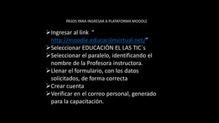 PASOS PARA INGRESAR A PLATAFORMA MOODLE
Ingresar al link “
http://moodle.educaciònvirtual.net/”
Seleccionar EDUCACIÒN EL LAS TIC`s
Seleccionar el paralelo, identificando el
nombre de la Profesora instructora.
Llenar el formulario, con los datos
solicitados, de forma correcta
Crear cuenta
Verificar en el correo personal, generado
para la capacitación.
