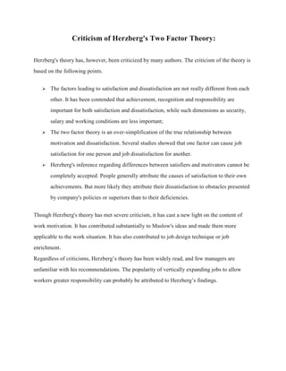 Criticism of Herzberg's Two Factor Theory:
Herzberg's theory has, however, been criticized by many authors. The criticism of the theory is
based on the following points.
 The factors leading to satisfaction and dissatisfaction are not really different from each
other. It has been contended that achievement, recognition and responsibility are
important for both satisfaction and dissatisfaction, while such dimensions as security,
salary and working conditions are less important;
 The two factor theory is an over-simplification of the true relationship between
motivation and dissatisfaction. Several studies showed that one factor can cause job
satisfaction for one person and job dissatisfaction for another.
 Herzberg's inference regarding differences between satisfiers and motivators cannot be
completely accepted. People generally attribute the causes of satisfaction to their own
achievements. But more likely they attribute their dissatisfaction to obstacles presented
by company's policies or superiors than to their deficiencies.
Though Herzberg's theory has met severe criticism, it has cast a new light on the content of
work motivation. It has contributed substantially to Maslow's ideas and made them more
applicable to the work situation. It has also contributed to job design technique or job
enrichment.
Regardless of criticisms, Herzberg’s theory has been widely read, and few managers are
unfamiliar with his recommendations. The popularity of vertically expanding jobs to allow
workers greater responsibility can probably be attributed to Herzberg’s findings.
 
