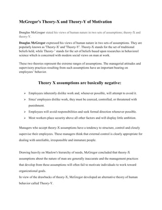 McGregor's Theory-X and Theory-Y of Motivation
Douglas McGregor stated his views of human nature in two sets of assumptions; theory-X and
theory-Y.
Douglas McGregor expressed his views of human nature in two sets of assumptions. They are
popularly known as 'Theory-X' and 'Theory-Y'. Theory-X stands for the set of traditional
beliefs held, while Theory-’ stands for the set of beliefs based upon researches in behavioral
science which is concerned with modern social views on man at work.
These two theories represent the extreme ranges of assumptions. The managerial attitudes and
supervisory practices resulting from such assumptions have an important bearing on
employees’ behavior.
Theory X assumptions are basically negative:
 Employees inherently dislike work and, whenever possible, will attempt to avoid it.
 Since' employees dislike work, they must be coerced, controlled, or threatened with
punishment.
 Employees will avoid responsibilities and seek formal direction whenever possible.
 Most workers place security above all other factors and will display little ambition.
Managers who accept theory-X assumptions have a tendency to structure, control and closely
supervise their employees. These managers think that external control is clearly appropriate for
dealing with unreliable, irresponsible and immature people.
Drawing heavily on Maslow's hierarchy of needs, McGregor concluded that theory-X
assumptions about the nature of man are generally inaccurate and the management practices
that develop from these assumptions will often fail to motivate individuals to work toward
organizational goals.
In view of the drawbacks of theory-X, McGregor developed an alternative theory of human
behavior called Theory-Y.
 