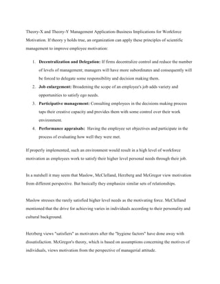 Theory-X and Theory-Y Management Application-Business Implications for Workforce
Motivation. If theory y holds true, an organization can apply these principles of scientific
management to improve employee motivation:
1. Decentralization and Delegation: If firms decentralize control and reduce the number
of levels of management; managers will have more subordinates and consequently will
be forced to delegate some responsibility and decision making them.
2. Job enlargement: Broadening the scope of an employee's job adds variety and
opportunities to satisfy ego needs.
3. Participative management: Consulting employees in the decisions making process
taps their creative capacity and provides them with some control over their work
environment.
4. Performance appraisals: Having the employee set objectives and participate in the
process of evaluating how well they were met.
If properly implemented, such an environment would result in a high level of workforce
motivation as employees work to satisfy their higher level personal needs through their job.
In a nutshell it may seem that Maslow, McClelland, Herzberg and McGregor view motivation
from different perspective. But basically they emphasize similar sets of relationships.
Maslow stresses the rarely satisfied higher level needs as the motivating force. McClelland
mentioned that the drive for achieving varies in individuals according to their personality and
cultural background.
Herzberg views "satisfiers" as motivators after the "hygiene factors" have done away with
dissatisfaction. McGregor's theory, which is based on assumptions concerning the motives of
individuals, views motivation from the perspective of managerial attitude.
 