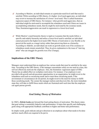 According to Maslow, an individual remains at a particular need level until that need is
satisfied. While according to ERG theory, if a higher- level need aggravates, an individual
may revert to increase the satisfaction of a lower- level need. This is called frustration-
regression aspect of ERG theory. For instance- when growth need aggravates, then an
individual might be motivated to accomplish the relatedness need and if there are issues in
accomplishing relatedness needs, then he might be motivated by the existence needs.
Thus, frustration/aggravation can result in regression to a lower-level need.
While Maslow’s need hierarchy theory is rigid as it assumes that the needs follow a
specific and orderly hierarchy and unless a lower-level need is satisfied, an individual
cannot proceed to the higher-level need; ERG Theory of motivation is very flexible as he
perceived the needs as a range/variety rather than perceiving them as a hierarchy.
According to Alderfer, an individual can work on growth needs even if his existence or
relatedness needs remain unsatisfied. Thus, he gives explanation to the issue of “starving
artist” who can struggle for growth even if he is hungry.
Implications of the ERG Theory
Managers must understand that an employee has various needs that must be satisfied at the same
time. According to the ERG theory, if the manager concentrates solely on one need at a time, this
will not effectively motivate the employee. Also, the frustration- regression aspect of ERG
Theory has an added effect on workplace motivation. For instance- if an employee is not
provided with growth and advancement opportunities in an organization, he might revert to the
relatedness need such as socializing needs and to meet those socializing needs, if the
environment or circumstances do not permit, he might revert to the need for money to fulfill
those socializing needs. The sooner the manager realizes and discovers this, the more immediate
steps they will take to fulfill those needs which are frustrated until such time that the employee
can again pursue growth.
Goal Setting Theory of Motivation
In 1960’s, Edwin Locke put forward the Goal-setting theory of motivation. This theory states
that goal setting is essentially linked to task performance. It states that specific and challenging
goals along with appropriate feedback contribute to higher and better task performance.
In simple words, goals indicate and give direction to an employee about what needs to be done
and how much efforts are required to be put in.
 