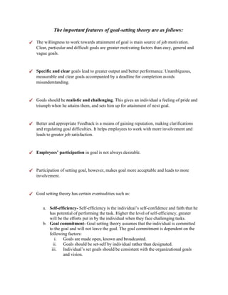 The important features of goal-setting theory are as follows:
The willingness to work towards attainment of goal is main source of job motivation.
Clear, particular and difficult goals are greater motivating factors than easy, general and
vague goals.
Specific and clear goals lead to greater output and better performance. Unambiguous,
measurable and clear goals accompanied by a deadline for completion avoids
misunderstanding.
Goals should be realistic and challenging. This gives an individual a feeling of pride and
triumph when he attains them, and sets him up for attainment of next goal.
Better and appropriate Feedback is a means of gaining reputation, making clarifications
and regulating goal difficulties. It helps employees to work with more involvement and
leads to greater job satisfaction.
Employees’ participation in goal is not always desirable.
Participation of setting goal, however, makes goal more acceptable and leads to more
involvement.
Goal setting theory has certain eventualities such as:
a. Self-efficiency- Self-efficiency is the individual’s self-confidence and faith that he
has potential of performing the task. Higher the level of self-efficiency, greater
will be the efforts put in by the individual when they face challenging tasks.
b. Goal commitment- Goal setting theory assumes that the individual is committed
to the goal and will not leave the goal. The goal commitment is dependent on the
following factors:
i. Goals are made open, known and broadcasted.
ii. Goals should be set-self by individual rather than designated.
iii. Individual’s set goals should be consistent with the organizational goals
and vision.
 