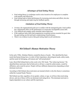 Advantages of Goal Setting Theory
 Goal setting theory is a technique used to raise incentives for employees to complete
work quickly and effectively.
 Goal setting leads to better performance by increasing motivation and efforts, but also
through increasing and improving the feedback quality.
Limitations of Goal Setting Theory
 At times, the organizational goals are in conflict with the managerial goals. Goal conflict
has a detrimental effect on the performance if it motivates incompatible action drift.
 Very difficult and complex goals stimulate riskier behaviour.
 If the employee lacks skills and competencies to perform actions essential for goal, then
the goal-setting can fail and lead to undermining of performance.
 There is no evidence to prove that goal-setting improves job satisfaction.
McClelland's Human Motivation Theory
In the early 1940s, Abraham Maslow created his theory of needs . This identified the basic
needs that human beings have, in order of their importance: physiological needs, safety needs,
and the needs for belonging, self-esteem and "self-actualization".
Later, David McClelland built on this work in his 1961 book, "The Achieving Society." He
identified three motivators that he believed we all have: a need for achievement, a need for
affiliation, and a need for power. People will have different characteristics depending on their
dominant motivator.
According to McClelland, these motivators are learned (which is why this theory is sometimes
called the Learned Needs Theory).
McClelland says that, regardless of our gender, culture, or age, we all have three motivating
drivers, and one of these will be our dominant motivating driver. This dominant motivator is
largely dependent on our culture and life experiences.
 