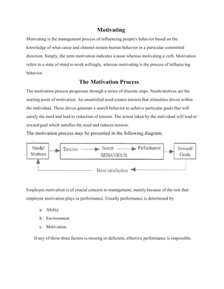 Motivating
Motivating is the management process of influencing people's behavior based on the
knowledge of what cause and channel sustain human behavior in a particular committed
direction. Simply, the term motivation indicates a noun whereas motivating a verb. Motivation
refers to a state of mind to work willingly, whereas motivating is the process of influencing
behavior.
The Motivation Process
The motivation process progresses through a series of discrete steps. Needs/motives are the
starting point of motivation. An unsatisfied need creates tension that stimulates drives within
the individual. These drives generate a search behavior to achieve particular goals that will
satisfy the need and lead to reduction of tension. The action taken by the individual will lead to
reward/goal which satisfies the need and reduces tension.
The motivation process may be presented in the following diagram;
Employee motivation is of crucial concern to management; mainly because of the role that
employee motivation plays in performance. Usually performance is determined by
a. Ability
b. Environment
c. Motivation.
If any of these three factors is missing or deficient, effective performance is impossible.
 