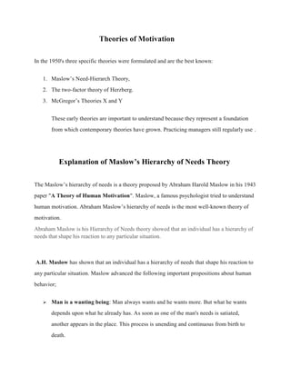 Theories of Motivation
In the 1950's three specific theories were formulated and are the best known:
1. Maslow’s Need-Hierarch Theory,
2. The two-factor theory of Herzberg.
3. McGregor’s Theories X and Y
These early theories are important to understand because they represent a foundation
from which contemporary theories have grown. Practicing managers still regularly use .
Explanation of Maslow’s Hierarchy of Needs Theory
The Maslow’s hierarchy of needs is a theory proposed by Abraham Harold Maslow in his 1943
paper "A Theory of Human Motivation". Maslow, a famous psychologist tried to understand
human motivation. Abraham Maslow’s hierarchy of needs is the most well-known theory of
motivation.
Abraham Maslow is his Hierarchy of Needs theory showed that an individual has a hierarchy of
needs that shape his reaction to any particular situation.
A.H. Maslow has shown that an individual has a hierarchy of needs that shape his reaction to
any particular situation. Maslow advanced the following important propositions about human
behavior;
 Man is a wanting being: Man always wants and he wants more. But what he wants
depends upon what he already has. As soon as one of the man's needs is satiated,
another appears in the place. This process is unending and continuous from birth to
death.
 