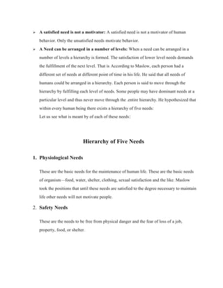  A satisfied need is not a motivator: A satisfied need is not a motivator of human
behavior. Only the unsatisfied needs motivate behavior.
 A Need can be arranged in a number of levels: When a need can be arranged in a
number of levels a hierarchy is formed. The satisfaction of lower level needs demands
the fulfillment of the next level. That is According to Maslow, each person had a
different set of needs at different point of time in his life. He said that all needs of
humans could be arranged in a hierarchy. Each person is said to move through the
hierarchy by fulfilling each level of needs. Some people may have dominant needs at a
particular level and thus never move through the .entire hierarchy. He hypothesized that
within every human being there exists a hierarchy of five needs:
Let us see what is meant by of each of these needs:
Hierarchy of Five Needs
1. Physiological Needs
These are the basic needs for the maintenance of human life. These are the basic needs
of organism—food, water, shelter, clothing, sexual satisfaction and the like. Maslow
took the positions that until these needs are satisfied to the degree necessary to maintain
life other needs will not motivate people.
2. Safety Needs
These are the needs to be free from physical danger and the fear of loss of a job,
property, food, or shelter.
 