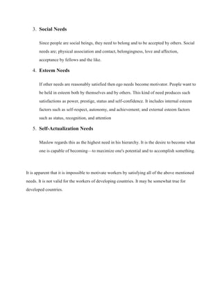3. Social Needs
Since people are social beings, they need to belong and to be accepted by others. Social
needs are; physical association and contact, belongingness, love and affection,
acceptance by fellows and the like.
4. Esteem Needs
If other needs are reasonably satisfied then ego needs become motivator. People want to
be held in esteem both by themselves and by others. This kind of need produces such
satisfactions as power, prestige, status and self-confidence. It includes internal esteem
factors such as self-respect, autonomy, and achievement; and external esteem factors
such as status, recognition, and attention
5. Self-Actualization Needs
Maslow regards this as the highest need in his hierarchy. It is the desire to become what
one is capable of becoming—to maximize one's potential and to accomplish something.
It is apparent that it is impossible to motivate workers by satisfying all of the above mentioned
needs. It is not valid for the workers of developing countries. It may be somewhat true for
developed countries.
 