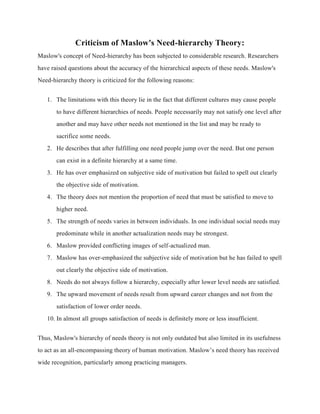 Criticism of Maslow's Need-hierarchy Theory:
Maslow's concept of Need-hierarchy has been subjected to considerable research. Researchers
have raised questions about the accuracy of the hierarchical aspects of these needs. Maslow's
Need-hierarchy theory is criticized for the following reasons:
1. The limitations with this theory lie in the fact that different cultures may cause people
to have different hierarchies of needs. People necessarily may not satisfy one level after
another and may have other needs not mentioned in the list and may be ready to
sacrifice some needs.
2. He describes that after fulfilling one need people jump over the need. But one person
can exist in a definite hierarchy at a same time.
3. He has over emphasized on subjective side of motivation but failed to spell out clearly
the objective side of motivation.
4. The theory does not mention the proportion of need that must be satisfied to move to
higher need.
5. The strength of needs varies in between individuals. In one individual social needs may
predominate while in another actualization needs may be strongest.
6. Maslow provided conflicting images of self-actualized man.
7. Maslow has over-emphasized the subjective side of motivation but he has failed to spell
out clearly the objective side of motivation.
8. Needs do not always follow a hierarchy, especially after lower level needs are satisfied.
9. The upward movement of needs result from upward career changes and not from the
satisfaction of lower order needs.
10. In almost all groups satisfaction of needs is definitely more or less insufficient.
Thus, Maslow's hierarchy of needs theory is not only outdated but also limited in its usefulness
to act as an all-encompassing theory of human motivation. Maslow’s need theory has received
wide recognition, particularly among practicing managers.
 