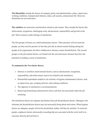 The Dissatisfies include the factors of company policy and administration, salary, supervision,
working conditions, interpersonal relations, status, job security, and personal life. However;
dissatisfies are not motivators.
The satisfiers are motivators and therefore related to job content. They include the factors like
achievement, recognition, challenging work, advancement, responsibility and growth in the
job. Their existence yields feelings of satisfaction.
The first groups of factors are called maintenance factors. Their presence will not motivate
people, yet they must be present. In fact they provide an almost neutral feeling among the
people of an organization, but their withdrawal or absence creates dissatisfaction. The second
groups, or the job content factors, are found to be the real motivators; because they have the
potential of yielding a sense of satisfaction.
To summarize the Two-factor theory;
 Intrinsic or satisfiers (motivational) factors, such as advancement, recognition,
responsibility, and achievement seem to be related to job satisfaction.
 Dissatisfied respondents tended to cite extrinsic or hygiene (maintenance) factors, such
as supervision, pay, company policies, and working conditions.
 The opposite of satisfaction is not dissatisfaction.
 Removing dissatisfying characteristics from a job does not necessarily make the job
satisfying.
Job satisfaction factors are separate and distinct from job dissatisfaction factors. Managers who
eliminate job dissatisfaction factors may not necessarily bring about motivation. When hygiene
factors are adequate, people will not be dissatisfied; neither will they be satisfied. To motivate
people, emphasize factors intrinsically rewarding that are associated with the work itself or to
outcomes directly derived from it.
 