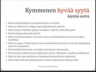 Kymmenen hyvää syytä
                                                                käyttää nettiä
 Netistä löydät helposti ja nopeasti tietoa eri aloilta.
 Netti on edullinen ja helppo tapa pitää yhteyttä ystäviin.
 Netti tarjoaa viihdettä: pelejä, musiikkia, videoita, yhteisöllisyyttä.
 Netistä löytyy jokaiselle jotakin.
 Netti on kansainvälinen: voit etsiä tietoa ja olla yhteydessä ihmisiin ympäri
  maailmaa.
 Netti on nopea. Tiedot tulevat usein ensimmäisenä nettiin ja voit olla yhteydessä
    ystäviin reaaliajassa.
   Netti kehittää luovuutta: musiikki, kirjoitukset, kannanotto.
   Netin kautta voidaan hoitaa käytännön asioita: aikataulut, ostokset, pankkiasiat.
   Netti on hyvä apu opiskeluun, helpottaa koulutehtävien tekemistä.
   Ilman Internetiä jää paljosta paitsi, monien palveluiden ollessa siellä.

                                  © Eva Roos-Rautakorpi
 