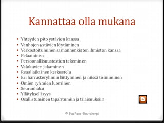Kannattaa olla mukana
   Yhteyden pito ystävien kanssa
   Vanhojen ystävien löytäminen
   Verkostoituminen samanhenkisten ihmisten kanssa
   Pelaaminen
   Persoonallisuustestien tekeminen
   Valokuvien jakaminen
   Reaaliaikainen keskustelu
   Eri harrasteryhmiin liittyminen ja niissä toimiminen
   Omien ryhmien luominen
   Seuranhaku
   Yllätyksellisyys
   Osallistuminen tapahtumiin ja tilaisuuksiin


                          © Eva Roos-Rautakorpi
 