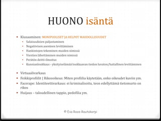HUONO isäntä
 Kiusaaminen: MONIPUOLISET JA HELPOT MAHDOLLISUUDET
   •   Salaisuuksien paljastaminen
   •   Negatiivisen asenteen levittäminen
   •   Hankintojen tekeminen muiden nimissä
   •   Viestien lähettäminen muiden nimissä
   •   Perätön deitti-ilmoitus
   •   Kunnianloukkaus - yksityiselämää loukkaavan tiedon luvaton/haitallinen levittäminen

 Virtuaalivarkaus
 Feikkiprofiilit | Rikosoikeus: Miten profiilia käytetään, onko oikeudet kuviin ym.
 Facerape: Identiteettivarkaus: ei kriminalisoitu, teon edellyttämä tietomurto on
  rikos
 Huijaus – taloudellinen tappio, pedofilia ym.




                                  © Eva Roos-Rautakorpi
 