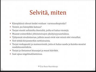 Selvitä, miten
 Kännykässä olevat tiedot voidaan varmuuskopioida?
 Toimit, jos kännykkä katoaa?
 Torjut viestit sellaisilta ihmisiltä, joilta et halua viestejä.
 Muutat esimerkiksi yhteisösivujen yksityisyysasetuksia.
 Tyhjennät sivuhistorian, jolloin muut eivät näe missä olet vieraillut.
 Voit tehdä kirjanmerkin nettisivuista.
 Torjut roskapostit ja mainosviestit, joita et halua saada ja kuinka muutat
  suodatusasetuksia.
 Torjut ja ilmiannat kiusaajat ja muut häiriköt.
 Saat apua ongelmatilanteissa.




                               © Eva Roos-Rautakorpi
 