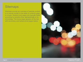 Sitemaps
    Sitemaps provide an overview of website content
    in a manner similar to the table of contents page
    in a book. Sections and pages are typically listed
    according to narrative flow, alphabetically or by
    chronology. The home page appears at the top,
    with secondary and tertiary-level pages below.




Page 11 © 2008 Razorfish. All rights reserved.
 