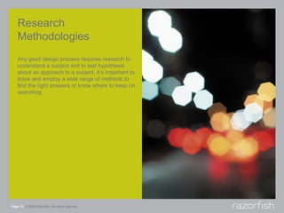 Research
    Methodologies
    Any good design process requires research to
    understand a subject and to test hypothesis
    about an approach to a subject. It’s important to
    know and employ a wide range of methods to
    find the right answers or know where to keep on
    searching.




Page 13 © 2008 Razorfish. All rights reserved.
 