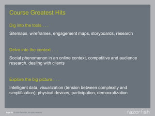 Course Greatest Hits

   Dig into the tools . . .
   Sitemaps, wireframes, engagement maps, storyboards, research


   Delve into the context . . .
   Social phenomenon in an online context, competitive and audience
   research, dealing with clients


   Explore the big picture . . .
   Intelligent data, visualization (tension between complexity and
   simplification), physical devices, participation, democratization



Page 16 © 2008 Razorfish. All rights reserved.
 