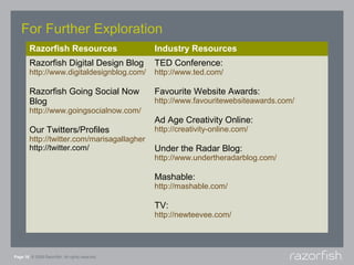 For Further Exploration
        Razorfish Resources                      Industry Resources
        Razorfish Digital Design Blog            TED Conference:
        http://www.digitaldesignblog.com/        http://www.ted.com/

        Razorfish Going Social Now               Favourite Website Awards:
        Blog                                     http://www.favouritewebsiteawards.com/
        http://www.goingsocialnow.com/
                                                 Ad Age Creativity Online:
        Our Twitters/Profiles                    http://creativity-online.com/
        http://twitter.com/marisagallagher
        http://twitter.com/                      Under the Radar Blog:
                                                 http://www.undertheradarblog.com/

                                                 Mashable:
                                                 http://mashable.com/

                                                 TV:
                                                 http://newteevee.com/




Page 18 © 2008 Razorfish. All rights reserved.
 