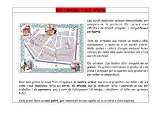 ELS CARRERS I ELS OFICIS

                                                       Les ciutat medievals estaven emmurallades per
                                                       assegurar-ne la protecció Els carrers eren
                                                       estrets i de traçat irregular, i s’organitzaven
                                                       per barris.


                                                       Tots els artesans que tenien un mateix ofici
                                                       acostumaven a reunir-se a un mateix carrer.
                                                       Molts pobles i ciutats d’origen medieval tenen
                                                       carrers els noms dels quals recorden els oficis
                                                       que s’hi exercien.

                                                       Els artesans d’un mateix ofici s’organitzen en
                                                       gremis. Els gremis controlaven la producció i els
                                                       preus i vetllaven per la qualitat dels productes i
                                                       per evitar la competència.

Dins dels gremis hi havia tres categories: el mestre artesà, que era el propietari del taller i de les
eines i que ensenyava l’ofici als altres; els oficials, que ja coneixien l’ofici i cobraven un sou per
treballar, i els aprenents, que, a canvi de l’allotjament i el menjar, treballaven al taller per aprendre
l’ofici.

Cada gremi tenia un sant patró, que veneraven en una capella de la catedral o d’una església.
 