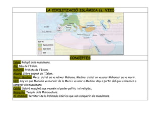 LA CIVILITZACIÓ ISLÀMICA (s. VIII)




                                            CONCEPTES
Islam: Religió dels musulmans.
Ala: Déu de l'Islam.
Mohoma: Profeta de l'Islam.
Alcora: Llibre sagrat de l'Islam.
Meca i Medina: Meca: ciutat on va néixer Mahoma. Medina: ciutat on va anar Mahoma i on va morir.
622: Any en que Mahoma va marxar de la Meca i va anar a Medina. Any a partir del qual comencen a
comptar els musulmans.
Califa: Sobirà musulmà que reuneix el poder polític i el religiós.
Mesquita: Temple dels Mahometans.
Al-Andalus: Territori de la Península Ibèrica que van conquerir els musulmans.
 
