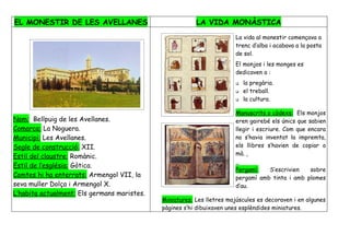 EL MONESTIR DE LES AVELLANES                             LA VIDA MONÀSTICA
                                                                        La vida al monestir començava a
                                                                        trenc d’alba i acabava a la posta
                                                                        de sol.
                                                                        El monjos i les monges es
                                                                        dedicaven a :
                                                                           la pregària.
                                                                           el treball.
                                                                           la cultura.

                                                                        Manuscrits o còdexs: Els monjos
Nom: Bellpuig de les Avellanes.                                         eren gairebé els únics que sabien
Comarca: La Noguera.                                                    llegir i escriure. Com que encara
Municipi: Les Avellanes.                                                no s’havia inventat la impremta,
Segle de construcció: XII.                                              els llibres s’havien de copiar a
                                                                        mà.
Estil del claustre: Romànic.
Estil de l’església: Gòtica.
                                                                        Pergamí:   S’escrivien   sobre
Comtes hi ha enterrats: Armengol VII, la                                pergamí amb tinta i amb plomes
seva muller Dolça i Armengol X.                                         d’au.
L’habita actualment: Els germans maristes.
                                             Miniatures: Les lletres majúscules es decoraven i en algunes
                                             pàgines s’hi dibuixaven unes esplèndides miniatures.
 
