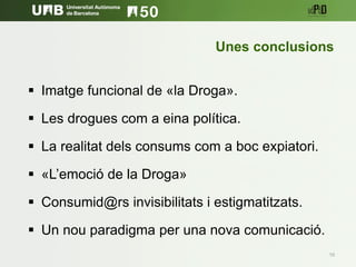 10
 Imatge funcional de «la Droga».
 Les drogues com a eina política.
 La realitat dels consums com a boc expiatori.
 «L’emoció de la Droga»
 Consumid@rs invisibilitats i estigmatitzats.
 Un nou paradigma per una nova comunicació.
Unes conclusions
 