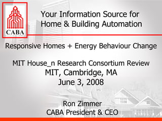 Responsive Homes + Energy Behaviour Change MIT House_n Research Consortium Review MIT, Cambridge, MA June 3, 2008 Your Information Source for Home & Building Automation Ron Zimmer CABA President & CEO 