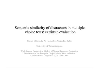 Semantic similarity of distractors in multiple-
choice tests: extrinsic evaluation
Ruslan Mitkov, Le An Ha, Andrea Varga, Luz Rello
University of Wolverhampton
Workshop on Geometrical Models of Natural Language Semantics,
Conference of the European Chapter of the Association for
Computational Linguistics 2009 (EACL-09)
 