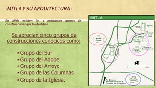  Grupo del Sur
 Grupo del Adobe
 Grupo del Arroyo
 Grupo de las Columnas
 Grupo de la Iglesia.
Se aprecian cinco grupos de
construcciones conocidos como:
-MITLAY SU ARQUITECTURA-
En Mitla existen los 5 principales grupos de
construcciones que lo identifica.
 