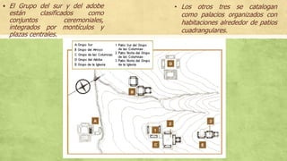  El Grupo del sur y del adobe
están clasificados como
conjuntos ceremoniales,
integrados por montículos y
plazas centrales.
• Los otros tres se catalogan
como palacios organizados con
habitaciones alrededor de patios
cuadrangulares.
 