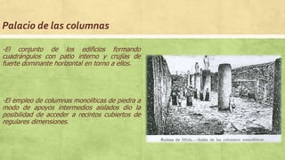 Palacio de las columnas
-El conjunto de los edificios formando
cuadrángulos con patio interno y crujías de
fuerte dominante horizontal en torno a ellos.
-El empleo de columnas monolíticas de piedra a
modo de apoyos intermedios aislados dio la
posibilidad de acceder a recintos cubiertos de
regulares dimensiones.
 