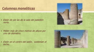 Columnas monolíticas
 Están de pie las de la sala del pabellón
norte.
 Miden más de cinco metros de altura por
uno de diámetro.
 Están en el centro del salón, sostenían el
techo.
 